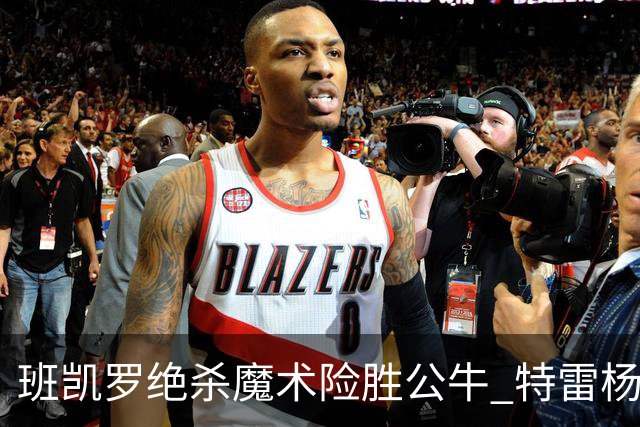 班凯罗绝杀魔术险胜公牛 特雷杨15+17老鹰惜败